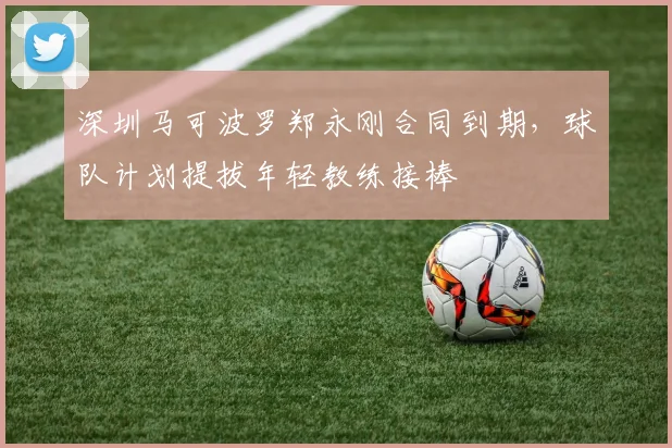 深圳马可波罗郑永刚合同到期,球队计划提拔年轻教练接棒