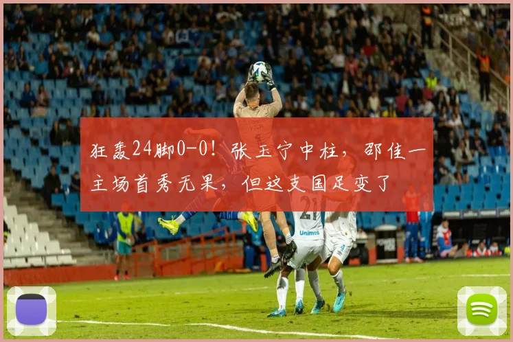狂轰24脚0-0!张玉宁中柱,邵佳一主场首秀无果,但这支国足变了