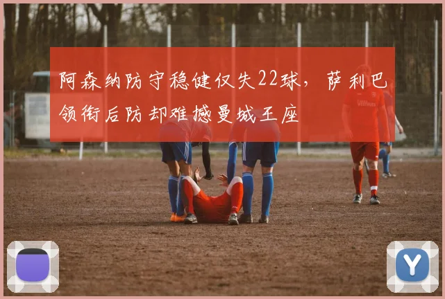 阿森纳防守稳健仅失22球,萨利巴领衔后防却难撼曼城王座