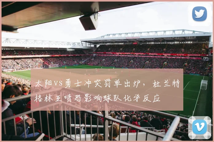 太阳vs勇士冲突罚单出炉，杜兰特格林互喷恐影响球队化学反应