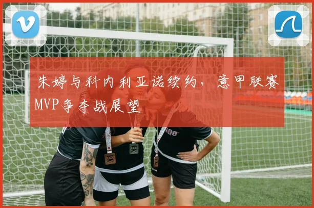 朱婷与科内利亚诺续约,意甲联赛MVP争夺战展望