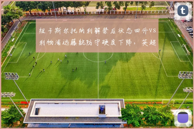 纽卡斯尔托纳利解禁后状态回升vs利物浦远藤航防守硬度下降,英超后腰位进化方向