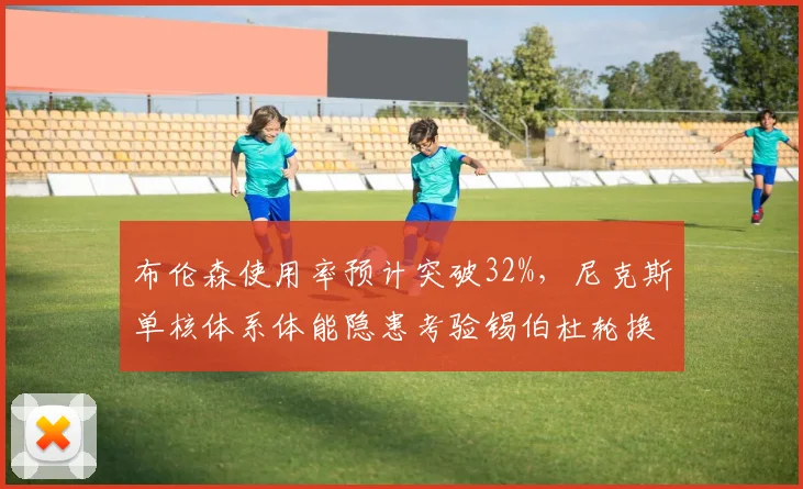 布伦森使用率预计突破32%,尼克斯单核体系体能隐患考验锡伯杜轮换