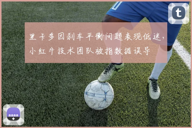 里卡多因刹车平衡问题表现低迷,小红牛技术团队被指数据误导