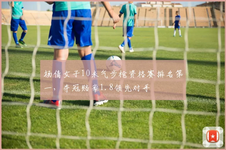 杨倩女子10米气步枪资格赛排名第一，夺冠赔率1.8领先对手
