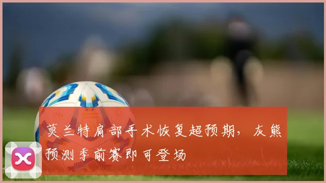 莫兰特肩部手术恢复超预期,灰熊预测季前赛即可登场