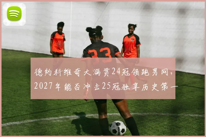 德约科维奇大满贯24冠领跑男网,2027年能否冲击25冠独享历史第一?