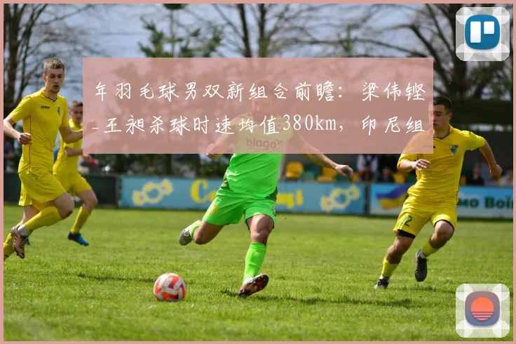 年羽毛球男双新组合前瞻:梁伟铿_王昶杀球时速均值380km,印尼组合防守反击遇考验