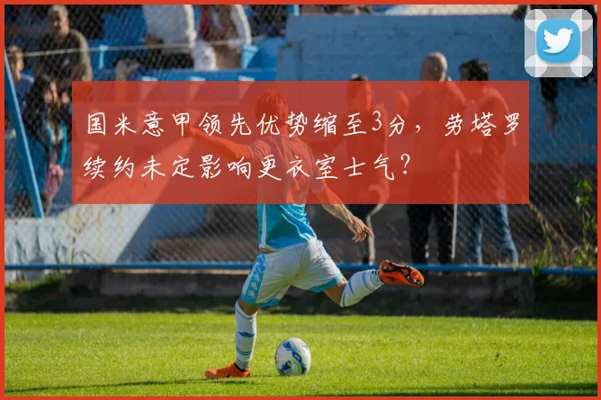 国米意甲领先优势缩至3分，劳塔罗续约未定影响更衣室士气？